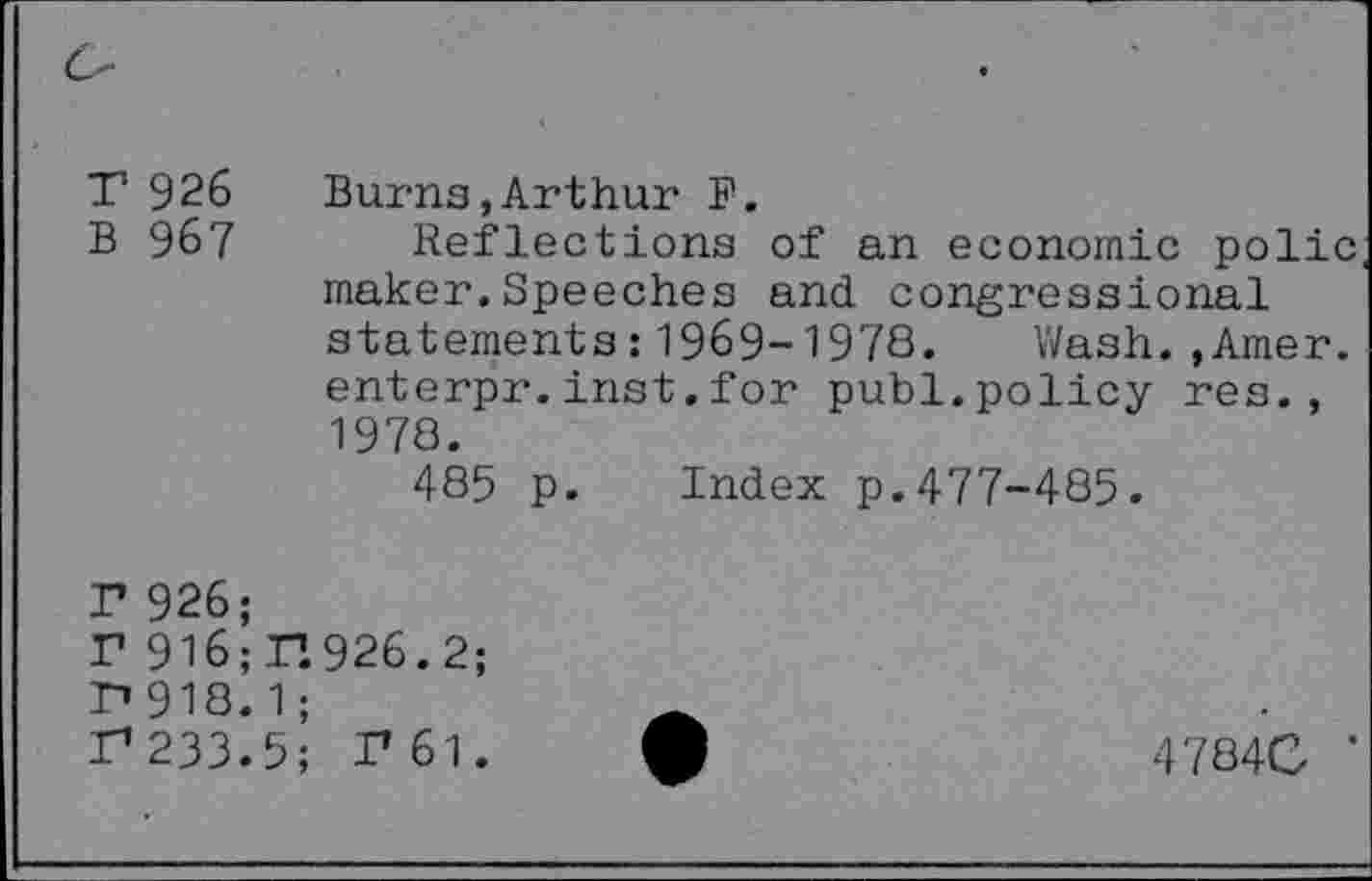 ﻿T 926 B 967	Burns,Arthur F. Reflections of an economic polic maker.Speeches and congressional statements:1969-1978. Wash.,Amer. enterpr.inst.for publ.policy res., 1978. 485 p. Index p.477-485.
r 926;
r 916; r.926.2;
P» 918. 1 ;
r233.5; T61.
47840 ‘